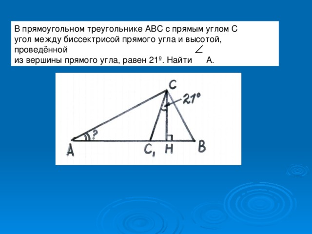 В прямоугольном треугольнике АВС с прямым углом С угол между биссектрисой прямого угла и высотой, проведённой из вершины прямого угла, равен 21 º . Найти А. 