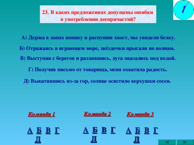 2 3.  В каких предложениях допущены ошибки в употреблении деепричастий? А)  Держа в лапах шишку и распушив хвост, мы увидели белку. Б) Отражаясь в играющем море, звёздочки прыгали по волнам. В) Выступив с берегов и разлившись, луга оказались под водой. Г) Получив письмо от товарища, меня охватила радость. Д) Выкатившись из-за гор, солнце осветило верхушки сосен. Команда 2 Команда 3 Команда 1 В Г А Б Г В Б А В Г А Б Д Д Д 