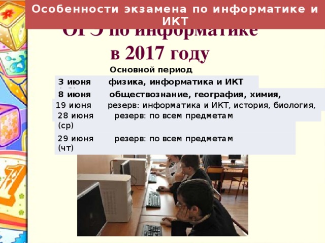 Особенности экзамена по информатике и ИКТ ОГЭ по информатике в 2017 году  Основной период 3 июня (сб) физика, информатика и ИКТ 8 июня (чт) обществознание, география, химия, информатика и ИКТ 19 июня (пн) резерв: информатика и ИКТ, история, биология, литература 28 июня (ср) 29 июня (чт) резерв: по всем предметам резерв: по всем предметам 