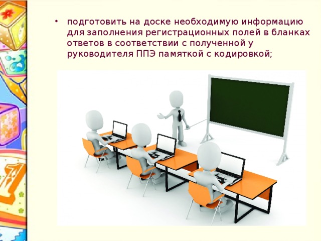 Особенности экзамена по информатике и ИКТ В день проведения экзамена не позднее, чем за 45 минут до начала экзамена пройти в свою аудиторию, проверить ее готовность к экзамену и приступить к выполнению своих обязанностей: раздать на рабочие места участников экзамена черновики (минимальное количество – 2 листа) на каждого участника экзамена и по одному экземпляру Перечня файлов , с результатами выполнения заданий (Приложение №2); раздать на рабочие места участников экзамена черновики (минимальное количество – 2 листа) на каждого участника экзамена и по одному экземпляру Перечня файлов , с результатами выполнения заданий (Приложение №2); Подготовить информацию на доске Проверить готовность аудитории к экзамену Напечатать Раздать черновики, по 2 и Перечень файлов, по  1, (Приложение 2) 