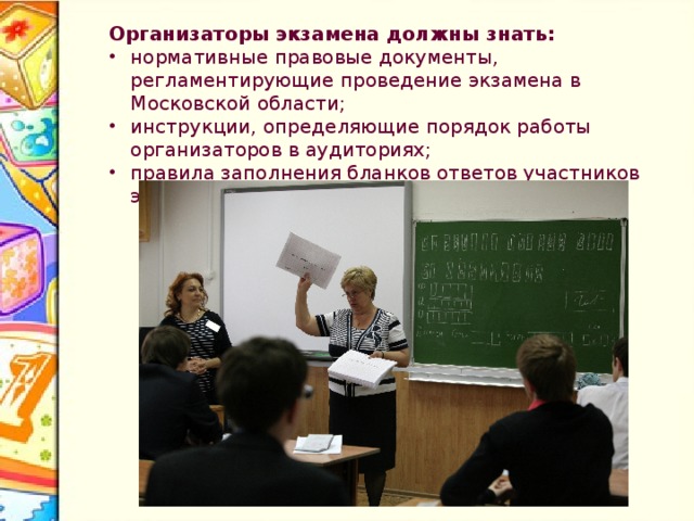 Организаторы экзамена должны знать: нормативные правовые документы, регламентирующие проведение экзамена в Московской области; инструкции, определяющие порядок работы организаторов в аудиториях; правила заполнения бланков ответов участников экзамена. 