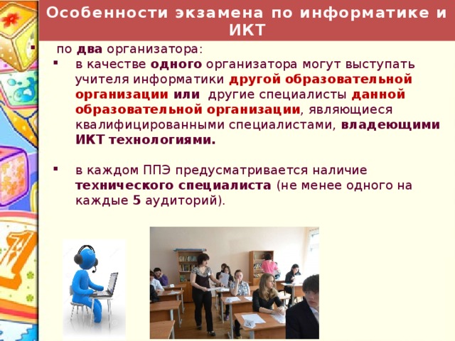 Особенности экзамена по информатике и ИКТ На каждую аудиторию :  по два организатора: в качестве одного организатора могут выступать учителя информатики другой образовательной организации или другие специалисты данной образовательной организации , являющиеся квалифицированными специалистами, владеющими ИКТ технологиями. в качестве одного организатора могут выступать учителя информатики другой образовательной организации или другие специалисты данной образовательной организации , являющиеся квалифицированными специалистами, владеющими ИКТ технологиями. в каждом ППЭ предусматривается наличие технического специалиста (не менее одного на каждые 5 аудиторий). в каждом ППЭ предусматривается наличие технического специалиста (не менее одного на каждые 5 аудиторий). 