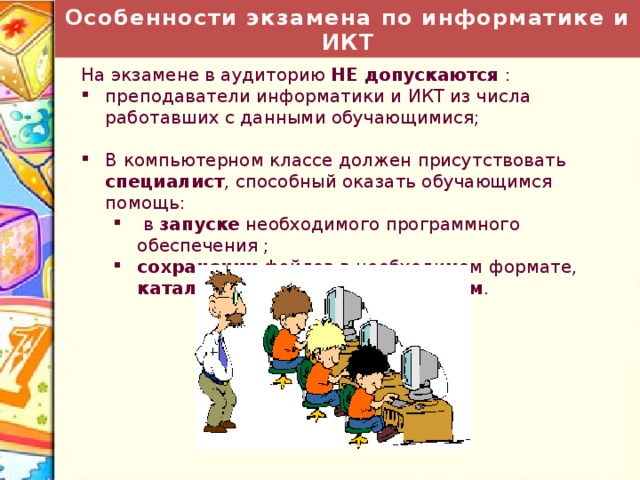 Особенности экзамена по информатике и ИКТ На экзамене в аудиторию НЕ допускаются : преподаватели информатики и ИКТ из числа работавших с данными обучающимися; В компьютерном классе должен присутствовать специалист , способный оказать обучающимся помощь:  в  запуске необходимого программного обеспечения ; сохранении файлов в необходимом формате, каталоге и с необходимым именем .  в  запуске необходимого программного обеспечения ; сохранении файлов в необходимом формате, каталоге и с необходимым именем . 