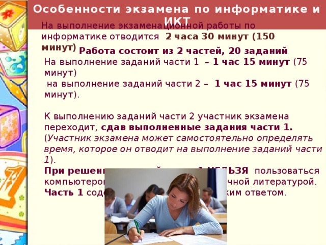 Особенности экзамена по информатике и ИКТ На выполнение экзаменационной работы по информатике отводится 2 часа 30 минут (150 минут) Работа состоит из 2 частей, 20 заданий На выполнение заданий части 1 – 1 час 15 минут (75 минут)  на выполнение заданий части 2 – 1 час 15 минут (75 минут). К выполнению заданий части 2 участник экзамена переходит, сдав выполненные задания части 1. ( Участник экзамена может самостоятельно определять время, которое он отводит на выполнение заданий части 1 ). При решении заданий части 1  НЕЛЬЗЯ пользоваться компьютером, калькулятором, справочной литературой. Часть 1 содержит 18 заданий с кратким ответом. 