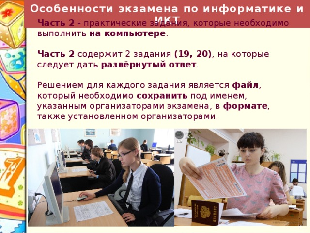 Особенности экзамена по информатике и ИКТ Часть 2 - практические задания, которые необходимо выполнить на компьютере . Часть 2 содержит 2 задания (19, 20) , на которые следует дать развёрнутый ответ . Решением для каждого задания является файл , который необходимо сохранить под именем, указанным организаторами экзамена, в формате , также установленном организаторами. 