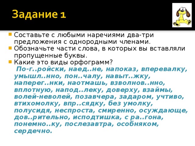 Составьте с любыми наречиями два-три предложения с однородными членами. Обозначьте части слова, в которых вы вставляли пропущенные буквы. Какие это виды орфограмм?  По-г..ройски, наед..не, напоказ, вперевалку, умышл..нно, пон..чалу, навыт..жку, наперег..нки, наотмашь, взволнов..нно, вплотную, напод..леку, доверху, взаймы, волей-неволей, позавчера, задаром, учтиво, втихомолку, впр..сядку, без умолку, полусидя, неспроста, смиренно, осуждающе, дов..рительно, исподтишка, с ра..гона, понемно..ку, послезавтра, особняком, сердечно. 