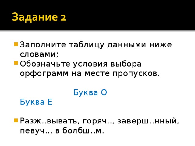 Заполните таблицу данными ниже словами; Обозначьте условия выбора орфограмм на месте пропусков.  Буква О Буква Е Разж..вывать, горяч.., заверш..нный, певуч.., в болбш..м. 