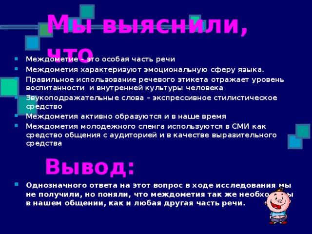 Мы выяснили, что Междометие – это особая часть речи Междометия характеризуют эмоциональную сферу языка. Правильное использование речевого этикета отражает уровень воспитанности и внутренней культуры человека Звукоподражательные слова – экспрессивное стилистическое средство Междометия активно образуются и в наше время Междометия молодежного сленга используются в СМИ как средство общения с аудиторией и в качестве выразительного средства  Вывод: Однозначного ответа на этот вопрос в ходе исследования мы не получили, но поняли, что междометия так же необходимы в нашем общении, как и любая другая часть речи.  