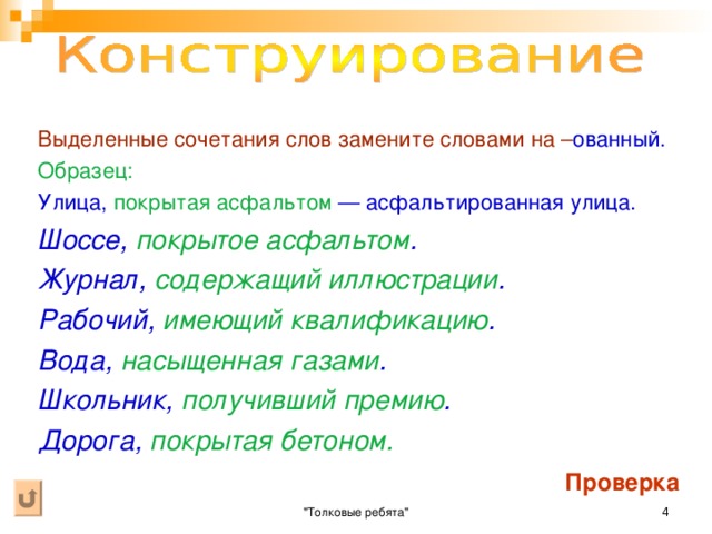 Выделенные сочетания слов замените словами на – ованный.  Образец:  Улица, покрытая асфальтом — асфальтированная улица. Шоссе, покрытое асфальтом . Журнал, содержащий иллюстрации . Рабочий, имеющий квалификацию . Вода, насыщенная газами . Школьник, получивший премию . Дорога, покрытая бетоном.  Проверка 