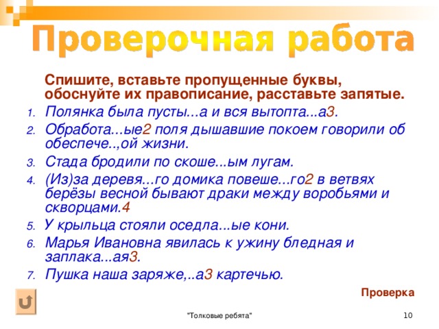 Вставьте пропущенные буквы и запятые. 1. В корзине лежали сучё...ые нитки, стира...ое бельё и тка...ое на самодельном станке полотно. 2. Выстира...ое бельё нужно сушить и гладить. 3. Поступили в продажу кваше...ая капуста, вяле...ая рыба, мочё...ые 1 яблоки, солё...ые огурцы. 4. Пейте кипячё...ую воду. 5. Жаре...ые караси лежали на тарелке. 6. У овец стриже...ых весной шерсть отр...стает к осени. 7. На дворе лежало кова...ое кольцо. 8. Уже подкова.. .ые 3 лошади ожидали около кузнецы. 9. Нежная румя...ая з...ря залила восточную часть неба. 10. Белый гриб жаре...ый, варё...ый, запечё...ый в пироге, маринова...ый 2 , солё...ый, суше. ..ый, замурова...ый на долгие годы в банке, хорош, свеж, вкусен. 4 Проверка 