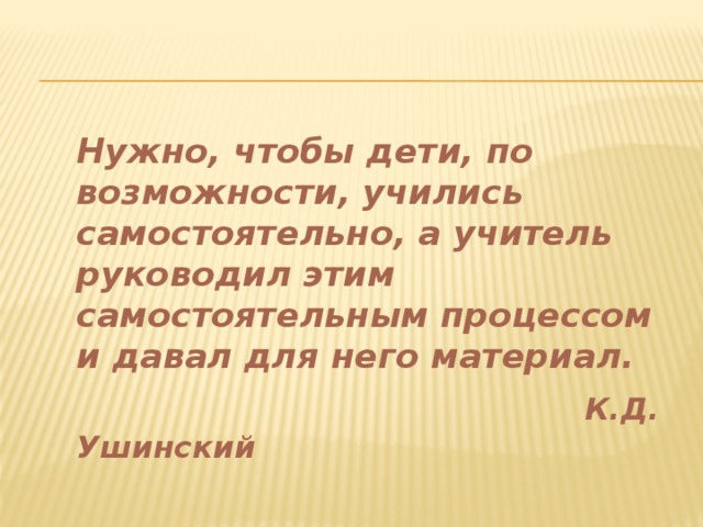 Нужно, чтобы дети, по возможности, учились самостоятельно, а учитель руководил этим самостоятельным процессом и давал для него материал.  К.Д. Ушинский