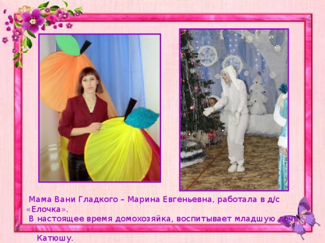  Мама Вани Гладкого – Марина Евгеньевна, работала в д/с «Елочка».  В настоящее время домохозяйка, воспитывает младшую дочь  Катюшу. 