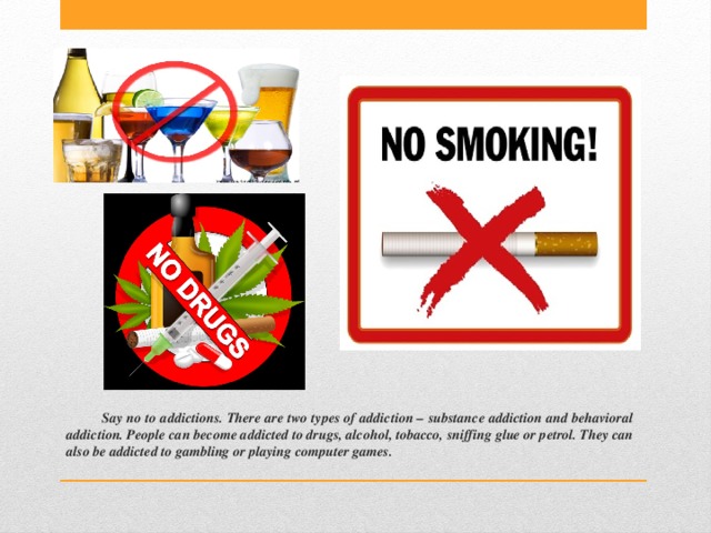 Say no to addictions. There are two types of addiction – substance addiction and behavioral addiction. People can become addicted to drugs, alcohol, tobacco, sniffing glue or petrol. They can also be addicted to gambling or playing computer games. 