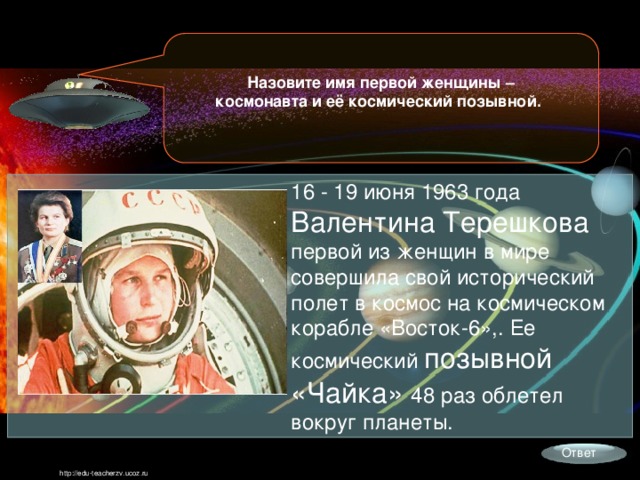 Назовите имя первой женщины – космонавта и её космический позывной. 16 - 19 июня 1963 года Валентина Терешкова первой из женщин в мире совершила свой исторический полет в космос на космическом корабле «Восток-6»,. Ее космический позывной «Чайка» 48 раз облетел вокруг планеты. Ответ http://edu-teacherzv.ucoz.ru 
