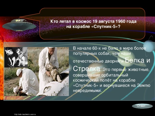 Кто летал в космос 19 августа 1960 года на корабле «Спутник-5»? В начале 60-х не было в мире более популярных собак, чем наши отечественные дворняги Белка и Стрелка . Это первые животные, совершившие орбитальный космический полёт на корабле «Спутник-5» и вернувшиеся на Землю невредимыми. Ответ http://edu-teacherzv.ucoz.ru 