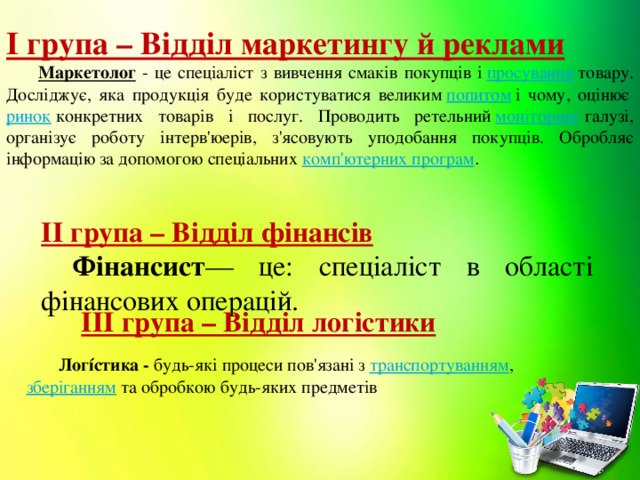 І група – Відділ маркетингу й реклами  Маркетолог - це спеціаліст з вивчення смаків покупців і  просування  товару. Досліджує, яка продукція буде користуватися великим  попитом  і чому, оцінює  ринок  конкретних товарів і послуг. Проводить ретельний  моніторинг  галузі, організує роботу інтерв'юерів, з'ясовують уподобання покупців. Обробляє інформацію за допомогою спеціальних  комп'ютерних програм . ІІ група – Відділ фінансів  Фінансист — це: спеціаліст в області фінансових операцій. ІІІ група – Відділ логістики  Логíстика - будь-які процеси пов'язані з  транспортуванням ,  зберіганням  та обробкою будь-яких предметів   