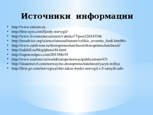 Источники информации http://www.entours.ru http://free-eyes.com/fjordy-norvegii/ http://www.liveinternet.ru/users/valniko77/post326543546 http://rusadvice.org/science/unusual/nature/velikie_severnie_fordi.html#ix http://www.earth-tour.ru/dostoprimechatelnosti/dostoprimechatelnosti/ http://oakhill.ru/blog/photo/44.html http://supercoolpics.com/2013/06/19 http://www.tourister.ru/world/europe/norway/publications/431 http://skanetravel.com/norway/no-dostoprimechatelnosti/yazyk-trollya http://first-go.com/norvegiya/chto-takoe-fordyi-norvegii-i-5-samyih-udiv 