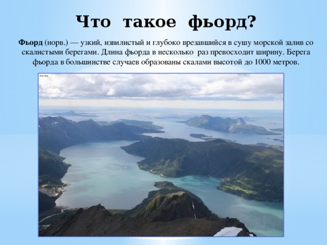 Что такое фьорд? Фьорд (норв.) — узкий, извилистый и глубоко врезавшийся в сушу морской залив со скалистыми берегами. Длина фьорда в несколько раз превосходит ширину. Берега фьорда в большинстве случаев образованы скалами высотой до 1000 метров. 