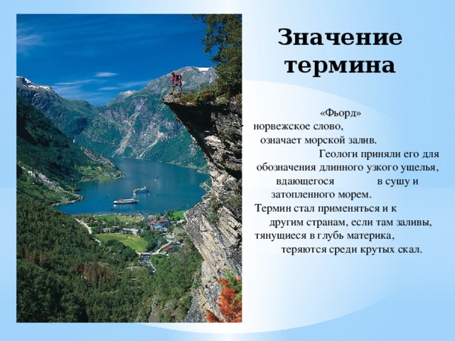 Значение термина  «Фьорд» норвежское слово, означает морской залив. Геологи приняли его для обозначения длинного узкого ущелья, вдающегося в сушу и затопленного морем. Термин стал применяться и к другим странам, если там заливы, тянущиеся в глубь материка, теряются среди крутых скал.   