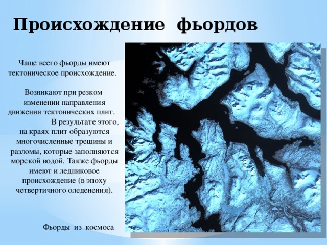Происхождение фьордов Чаще всего фьорды имеют тектоническое происхождение. Возникают при резком изменении направления движения тектонических плит. В результате этого, на краях плит образуются многочисленные трещины и разломы, которые заполняются морской водой. Также фьорды имеют и ледниковое происхождение (в эпоху четвертичного оледенения). Фьорды из космоса 