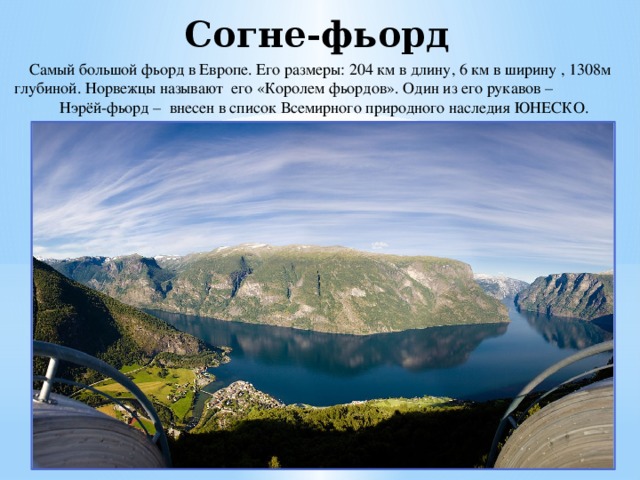 Согне-фьорд  Самый большой фьорд в Европе. Его размеры: 204 км в длину, 6 км в ширину , 1308м глубиной. Норвежцы называют его «Королем фьордов». Один из его рукавов – Нэрёй-фьорд – внесен в список Всемирного природного наследия ЮНЕСКО. 