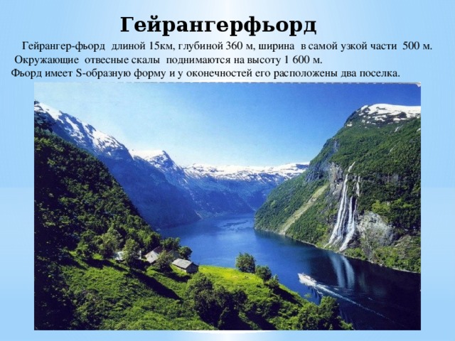 Гейрангерфьорд   Гейрангер-фьорд длиной 15км, глубиной 360 м, ширина в самой узкой части 500 м. Окружающие отвесные скалы поднимаются на высоту 1 600 м. Фьорд имеет S-образную форму и у оконечностей его расположены два поселка. 