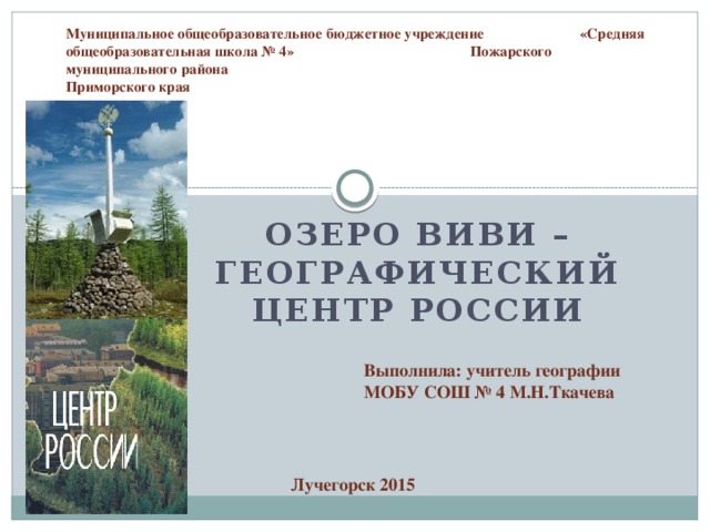 Муниципальное общеобразовательное бюджетное учреждение «Средняя общеобразовательная школа № 4» Пожарского муниципального района  Приморского края Озеро Виви – географический центр России Выполнила: учитель географии МОБУ СОШ № 4 М.Н.Ткачева Лучегорск 2015 