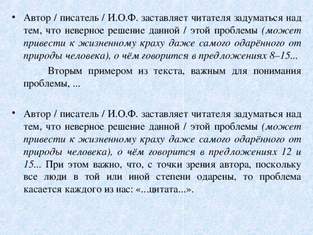 Автор / писатель / И.О.Ф. заставляет читателя задуматься над тем, что неверное решение данной / этой проблемы (может привести к жизненному краху даже самого одарённого от природы человека), о чём говорится в предложениях 8–15...  Вторым примером из текста, важным для понимания проблемы, ... Автор / писатель / И.О.Ф. заставляет читателя задуматься над тем, что неверное решение данной / этой проблемы (может привести к жизненному краху даже самого одарённого от природы человека), о чём говорится в предложениях 12 и 15... При этом важно, что, с точки зрения автора, поскольку все люди в той или иной степени одарены, то проблема касается каждого из нас: «...цитата...».  