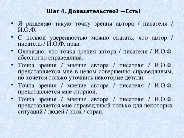 Шаг 4. Доказательство? —Есть! Я разделяю такую точку зрения автора / писателя / И.О.Ф. С полной уверенностью можно сказать, что автор / писатель / И.О.Ф. прав. Очевидно, что точка зрения автора / писателя / И.О.Ф. абсолютно справедлива. Точка зрения / мнение автора / писателя / И.О.Ф. представляется мне в целом совершенно справедливым, но хочется только уточнить некоторые детали. Точка зрения / мнение автора / писателя / И.О.Ф. представляется мне спорной. Точка зрения / мнение автора / писателя / И.О.Ф. представляется мне справедливой только для некоторых ситуаций / людей / эпох / стран. 