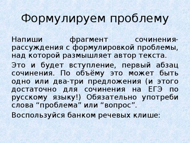 Формулируем проблему Напиши фрагмент сочинения-рассуждения с формулировкой проблемы, над которой размышляет автор текста. Это и будет вступление, первый абзац сочинения. По объёму это может быть одно или два-три предложения (и этого достаточно для сочинения на ЕГЭ по русскому языку!) Обязательно употреби слова “проблема” или “вопрос”. Воспользуйся банком речевых клише: 