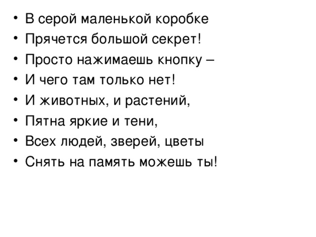 В серой маленькой коробке Прячется большой секрет ! Просто нажимаешь кнопку – И чего там только нет! И животных, и растений, Пятна яркие и тени, Всех людей, зверей, цветы Снять на память можешь ты! 