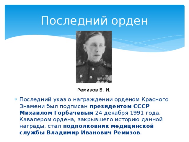 Последний орден Ремизов В. И. Последний указ о награждении орденом Красного Знамени был подписан президентом СССР Михаилом Горбачевым  24 декабря 1991 года. Кавалером ордена, закрывшего историю данной награды, стал  подполковник медицинской службы Владимир Иванович Ремизов . 