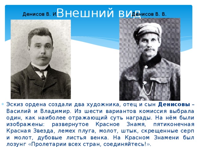 Внешний вид Денисов В. И. Денисов В. В. Эскиз ордена создали два художника, отец и сын Денисовы  – Василий и Владимир. Из шести вариантов комиссия выбрала один, как наиболее отражающий суть награды. На нём были изображены: развернутое Красное Знамя, пятиконечная Красная Звезда, лемех плуга, молот, штык, скрещенные серп и молот, дубовые листья венка. На Красном Знамени был лозунг «Пролетарии всех стран, соединяйтесь!». 