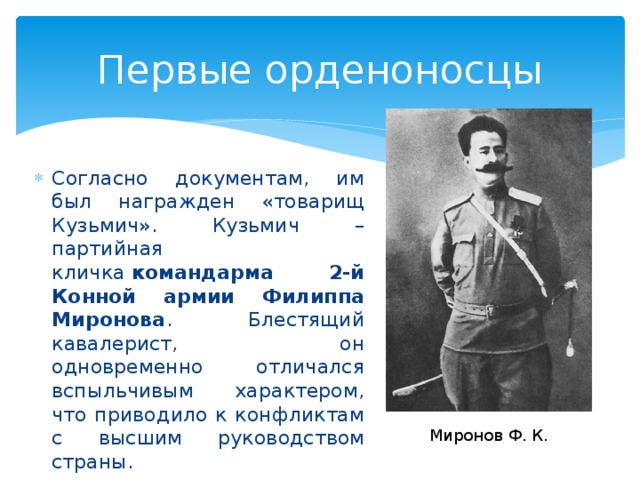 Первые орденоносцы Согласно документам, им был награжден «товарищ Кузьмич». Кузьмич – партийная кличка  командарма 2-й Конной армии Филиппа Миронова . Блестящий кавалерист, он одновременно отличался вспыльчивым характером, что приводило к конфликтам с высшим руководством страны. Миронов Ф. К. 