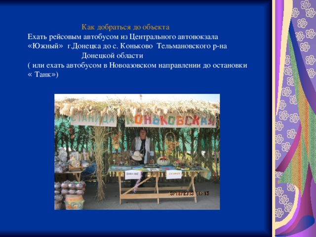  Как добраться до объекта Ехать рейсовым автобусом из Центрального автовокзала « Южный »  г.Донецка до с. Коньково Тельмановского р-на  Донецкой области ( или ехать автобусом в Новоазовском направлении до остановки « Танк » ) 