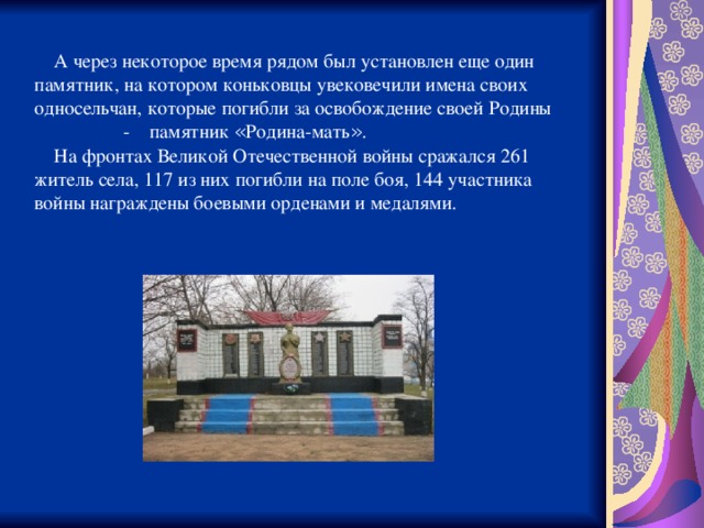  А через некоторое время рядом был установлен еще один памятник, на котором коньковцы увековечили имена своих односельчан, которые погибли за освобождение своей Родины  - памятник « Родина-мать » .  На фронтах Великой Отечественной войны сражался 261 житель села, 117 из них погибли на поле боя, 144 участника войны награждены боевыми орденами и медалями. 