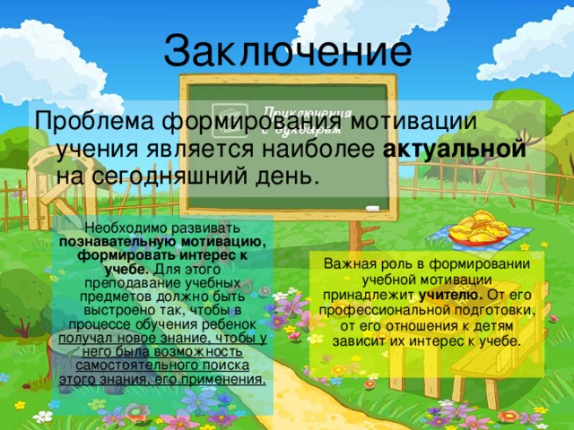 Заключение Проблема формирования мотивации учения является наиболее актуальной на сегодняшний день. Необходимо развивать познавательную мотивацию, формировать интерес к учебе. Для этого преподавание учебных предметов должно быть выстроено так, чтобы в процессе обучения ребенок получал новое знание, чтобы у него была возможность самостоятельного поиска этого знания, его применения.  Важная роль в формировании учебной мотивации принадлежит учителю. От его профессиональной подготовки, от его отношения к детям зависит их интерес к учебе. 