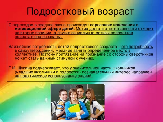Подростковый возраст С переходом в среднее звено происходят серьезные изменения в мотивационной сфере детей.  Мотив долга и ответственности отходит на вторые позиции, а другие социальные мотивы подростком недостаточно осознаны.  Важнейшая потребность детей подросткового возраста – это потребность в самоутверждении, желание занять определенное место в коллективе. Поэтому притязание на признание со стороны сверстников может стать важным стимулом к учению.  Г.И. Щукина подчеркивает, что у значительной части школьников (младшие школьники и подростки) познавательный интерес направлен на практическое использование знаний 