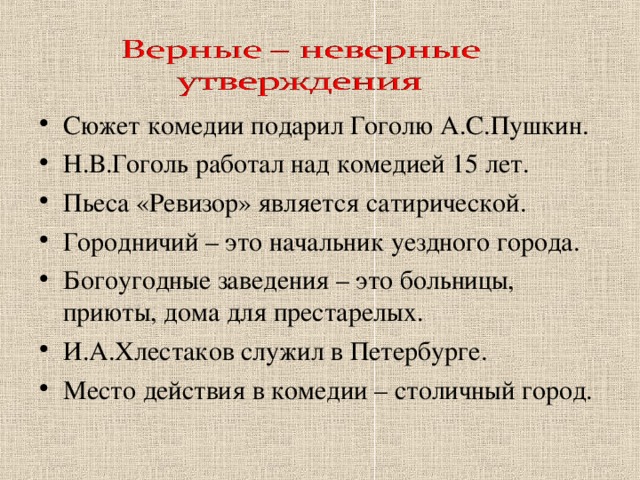 Сюжет комедии подарил Гоголю А.С.Пушкин. Н.В.Гоголь работал над комедией 15 лет. Пьеса «Ревизор» является сатирической. Городничий – это начальник уездного города. Богоугодные заведения – это больницы, приюты, дома для престарелых. И.А.Хлестаков служил в Петербурге. Место действия в комедии – столичный город.