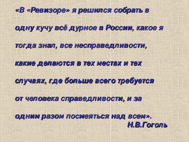 «В «Ревизоре» я решился собрать в  одну кучу всё дурное в России, какое я  тогда знал, все несправедливости,  какие делаются в тех местах и тех  случаях, где больше всего требуется  от человека справедливости, и за  одним разом посмеяться над всем». Н.В.Гоголь