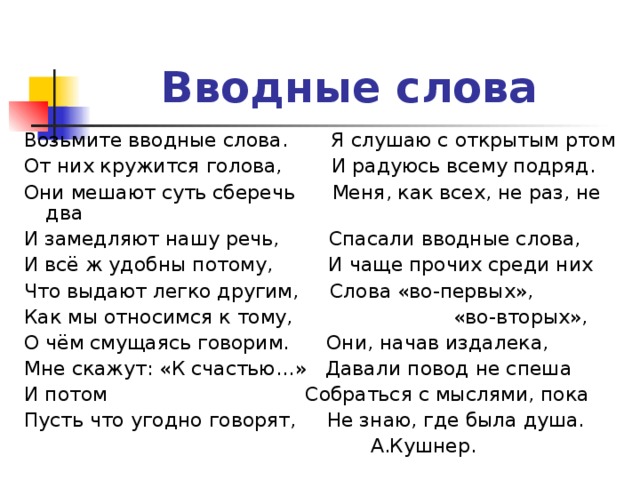 Вводные слова  Возьмите вводные слова. Я слушаю с открытым ртом От них кружится голова, И радуюсь всему подряд. Они мешают суть сберечь Меня, как всех, не раз, не два И замедляют нашу речь, Спасали вводные слова, И всё ж удобны потому, И чаще прочих среди них Что выдают легко другим, Слова «во-первых», Как мы относимся к тому, «во-вторых», О чём смущаясь говорим. Они, начав издалека, Мне скажут: «К счастью…» Давали повод не спеша И потом Собраться с мыслями, пока Пусть что угодно говорят, Не знаю, где была душа.  А.Кушнер.