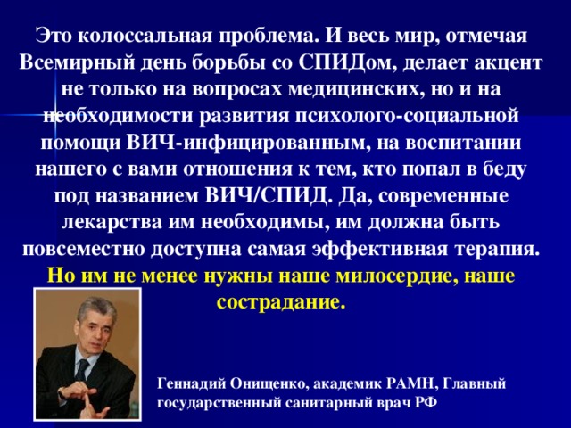 Это колоссальная проблема. И весь мир, отмечая Всемирный день борьбы со СПИДом, делает акцент не только на вопросах медицинских, но и на необходимости развития психолого-социальной помощи ВИЧ-инфицированным, на воспитании нашего с вами отношения к тем, кто попал в беду под названием ВИЧ/СПИД. Да, современные лекарства им необходимы, им должна быть повсеместно доступна самая эффективная терапия. Но им не менее нужны наше милосердие, наше сострадание. Геннадий Онищенко, академик РАМН, Главный государственный санитарный врач РФ  