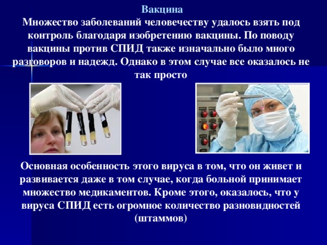  Вакцина Множество заболеваний человечеству удалось взять под контроль благодаря изобретению вакцины. По поводу вакцины против СПИД также изначально было много разговоров и надежд. Однако в этом случае все оказалось не так просто       Основная особенность этого вируса в том, что он живет и развивается даже в том случае, когда больной принимает множество медикаментов. Кроме этого, оказалось, что у вируса СПИД есть огромное количество разновидностей (штаммов)   
