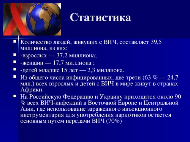 Статистика Количество людей, живущих с ВИЧ, составляет 39,5 миллиона, из них: -взрослых — 37,2 миллиона; -женщин — 17,7 миллиона ; -детей младше 15 лет — 2,3 миллиона. Из общего числа инфицированных, две трети (63 % — 24,7 млн.) всех взрослых и детей с ВИЧ в мире живут в странах Африки. На Российскую Федерацию и Украину приходится около 90 % всех ВИЧ-инфекций в Восточной Европе и Центральной Азии, где использование зараженного инъекционного инструментария для употребления наркотиков остается основным путем передачи ВИЧ (70%)  