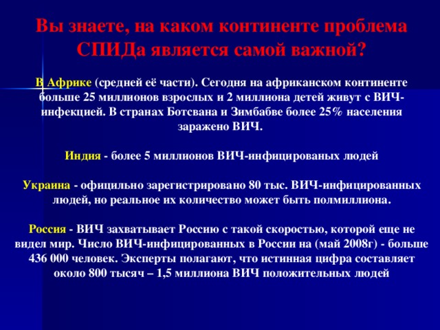 Вы знаете, на каком континенте проблема СПИДа является самой важной?  В Африке (средней её части). Сегодня на африканском континенте больше 25 миллионов взрослых и 2 миллиона детей живут с ВИЧ-инфекцией. В странах Ботсвана и Зимбабве более 25% населения заражено ВИЧ.  Индия - более 5 миллионов ВИЧ-инфицированых людей  Украина - официльно зарегистрировано 80 тыс. ВИЧ-инфицированных людей, но реальное их количество может быть полмиллиона.  Россия - ВИЧ захватывает Россию с такой скоростью, которой еще не видел мир. Число ВИЧ-инфицированных в России на (май 2008г) - больше 436 000 человек. Эксперты полагают, что истинная цифра составляет около 800 тысяч – 1,5 миллиона ВИЧ положительных людей  