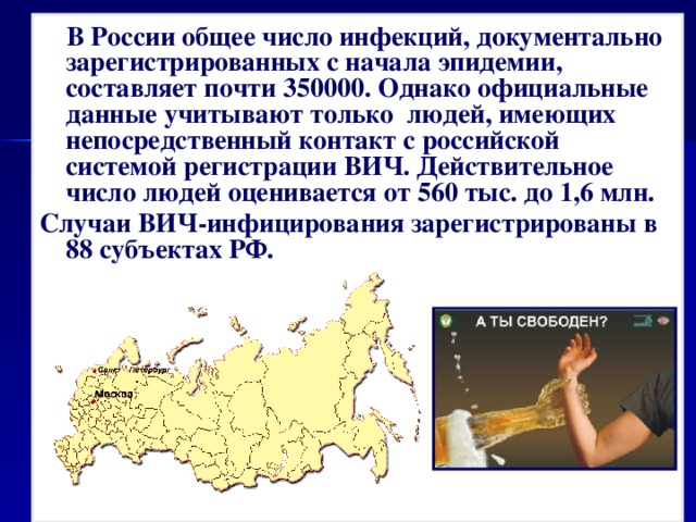  В России общее число инфекций, документально зарегистрированных с начала эпидемии, составляет почти 350000. Однако официальные данные учитывают только людей, имеющих непосредственный контакт с российской системой регистрации ВИЧ. Действительное число людей оценивается от 560 тыс. до 1,6 млн. Случаи ВИЧ-инфицирования зарегистрированы в 88 субъектах РФ.    