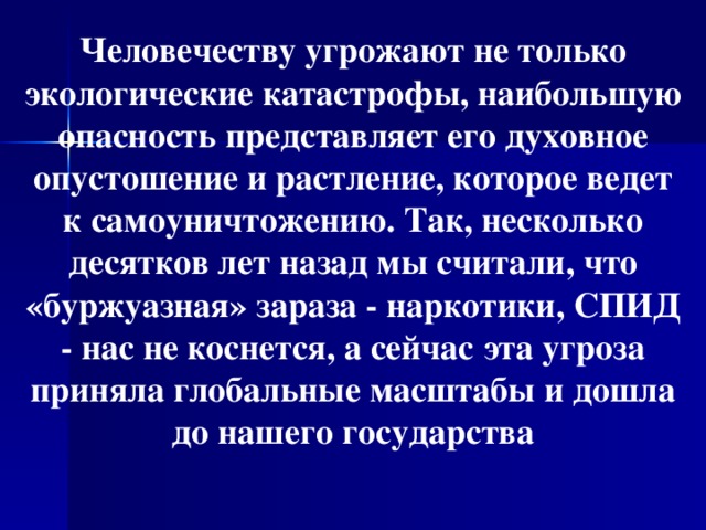 Человечеству угрожают не только экологические катастрофы, наибольшую опасность представляет его духовное опустошение и растление, которое ведет к самоуничтожению. Так, несколько десятков лет назад мы считали, что «буржуазная» зараза - наркотики, СПИД - нас не коснется, а сейчас эта угроза приняла глобальные масштабы и дошла до нашего государства  