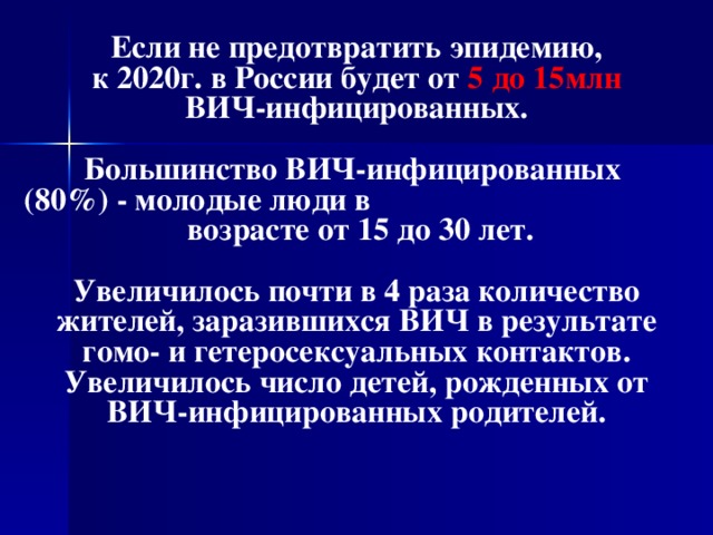 Если не предотвратить эпидемию,  к 2020г. в России будет от 5 до 15млн  ВИЧ-инфицированных.  Большинство ВИЧ-инфицированных (80%) - молодые люди в возрасте от 15 до 30 лет.  Увеличилось почти в 4 раза количество жителей, заразившихся ВИЧ в результате гомо- и гетеросексуальных контактов. Увеличилось число детей, рожденных от ВИЧ-инфицированных родителей.  