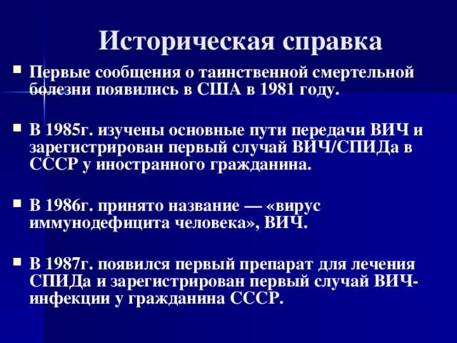 Историческая справка Первые сообщения о таинственной смертельной болезни появились в США в 1981 году.  В 1985г. изучены основные пути передачи ВИЧ и зарегистрирован первый случай ВИЧ/СПИДа в СССР у иностранного гражданина.  В 1986г. принято название — «вирус иммунодефицита человека», ВИЧ.  В 1987г. появился первый препарат для лечения СПИДа и зарегистрирован первый случай ВИЧ-инфекции у гражданина СССР.  