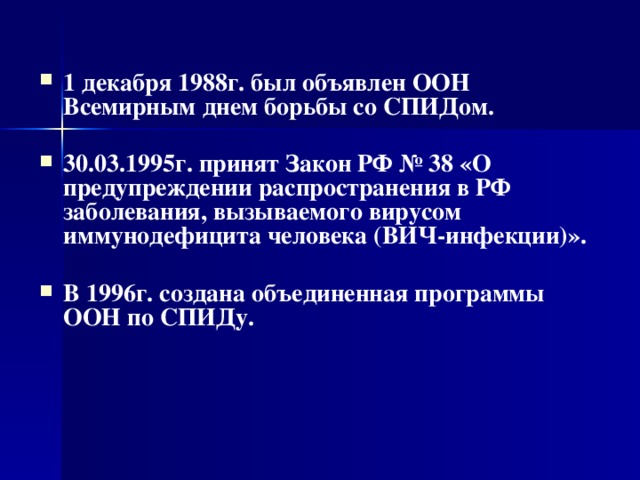  1 декабря 1988г. был объявлен ООН Всемирным днем борьбы со СПИДом.  30.03.1995г. принят Закон РФ № 38 «О предупреждении распространения в РФ заболевания, вызываемого вирусом иммунодефицита человека (ВИЧ-инфекции)».  В 1996г. создана объединенная программы ООН по СПИДу.   